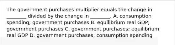 The government purchases multiplier equals the change in​ ________ divided by the change in​ ________. A. consumption​ spending; government purchases B. equilibrium real​ GDP; government purchases C. government​ purchases; equilibrium real GDP D. government​ purchases; consumption spending