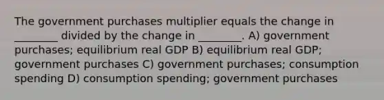 The government purchases multiplier equals the change in ________ divided by the change in ________. A) government purchases; equilibrium real GDP B) equilibrium real GDP; government purchases C) government purchases; consumption spending D) consumption spending; government purchases