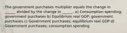 The government purchases multiplier equals the change in ______ divided by the change in ______. a) Consumption spending; government purchases b) Equilibrium real GDP; government purchases c) Government purchases; equilibrium real GDP d) Government purchases; consumption spending