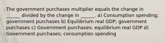 The government purchases multiplier equals the change in ______ divided by the change in ______. a) Consumption spending; government purchases b) Equilibrium real GDP; government purchases c) Government purchases; equilibrium real GDP d) Government purchases; consumption spending