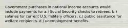 Government purchases in national income accounts would include payments for a.) Social Security checks to retirees. b.) salaries for current U.S. military officers. c.) public assistance for welfare recipients. d.) unemployment benefits.