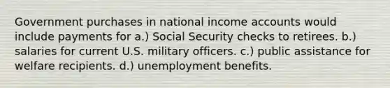 Government purchases in national income accounts would include payments for a.) Social Security checks to retirees. b.) salaries for current U.S. military officers. c.) public assistance for welfare recipients. d.) unemployment benefits.