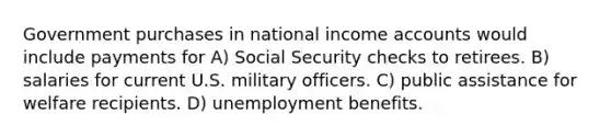 Government purchases in national income accounts would include payments for A) Social Security checks to retirees. B) salaries for current U.S. military officers. C) public assistance for welfare recipients. D) unemployment benefits.