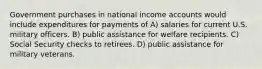 Government purchases in national income accounts would include expenditures for payments of A) salaries for current U.S. military officers. B) public assistance for welfare recipients. C) Social Security checks to retirees. D) public assistance for military veterans.