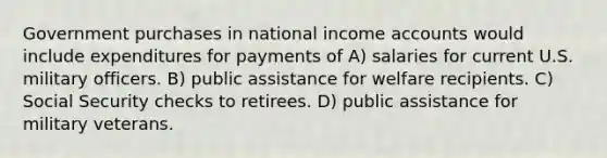 Government purchases in national income accounts would include expenditures for payments of A) salaries for current U.S. military officers. B) public assistance for welfare recipients. C) Social Security checks to retirees. D) public assistance for military veterans.