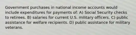 Government purchases in national income accounts would include expenditures for payments of: A) Social Security checks to retirees. B) salaries for current U.S. military officers. C) public assistance for welfare recipients. D) public assistance for military veterans.