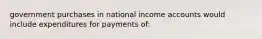 government purchases in national income accounts would include expenditures for payments of: