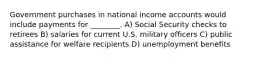 Government purchases in national income accounts would include payments for ________. A) Social Security checks to retirees B) salaries for current U.S. military officers C) public assistance for welfare recipients D) unemployment benefits