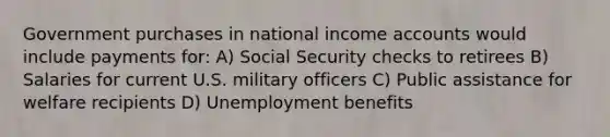 Government purchases in national income accounts would include payments for: A) Social Security checks to retirees B) Salaries for current U.S. military officers C) Public assistance for welfare recipients D) Unemployment benefits