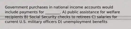 Government purchases in national income accounts would include payments for ________. A) public assistance for welfare recipients B) Social Security checks to retirees C) salaries for current U.S. military officers D) unemployment benefits