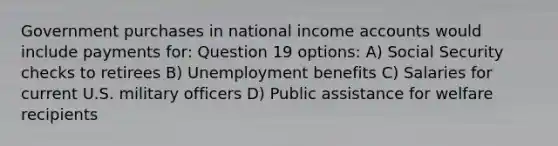 Government purchases in national income accounts would include payments for: Question 19 options: A) Social Security checks to retirees B) Unemployment benefits C) Salaries for current U.S. military officers D) Public assistance for welfare recipients