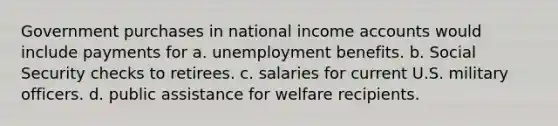 Government purchases in national income accounts would include payments for a. unemployment benefits. b. Social Security checks to retirees. c. salaries for current U.S. military officers. d. public assistance for welfare recipients.