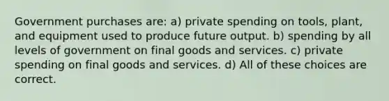 Government purchases are: a) private spending on tools, plant, and equipment used to produce future output. b) spending by all levels of government on final goods and services. c) private spending on final goods and services. d) All of these choices are correct.