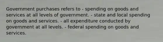 Government purchases refers to - spending on goods and services at all levels of government. - state and local spending on goods and services. - all expenditure conducted by government at all levels. - federal spending on goods and services.