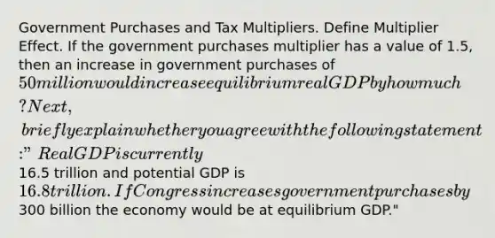 Government Purchases and Tax Multipliers. Define Multiplier Effect. If the government purchases multiplier has a value of 1.5, then an increase in government purchases of 50 million would increase equilibrium real GDP by how much? Next, briefly explain whether you agree with the following statement: "Real GDP is currently16.5 trillion and potential GDP is 16.8 trillion. If Congress increases government purchases by300 billion the economy would be at equilibrium GDP."