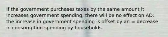 If the government purchases taxes by the same amount it increases government spending, there will be no effect on AD: the increase in government spending is offset by an = decrease in consumption spending by households.