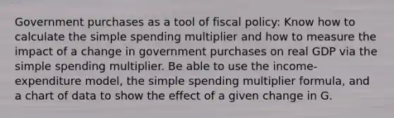 Government purchases as a tool of <a href='https://www.questionai.com/knowledge/kPTgdbKdvz-fiscal-policy' class='anchor-knowledge'>fiscal policy</a>: Know how to calculate the simple spending multiplier and how to measure the impact of a change in government purchases on real GDP via the simple spending multiplier. Be able to use the income-expenditure model, the simple spending multiplier formula, and a chart of data to show the effect of a given change in G.