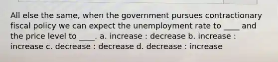 All else the same, when the government pursues contractionary fiscal policy we can expect the unemployment rate to ____ and the price level to ____. a. increase : decrease b. increase : increase c. decrease : decrease d. decrease : increase