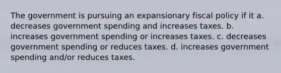 The government is pursuing an expansionary <a href='https://www.questionai.com/knowledge/kPTgdbKdvz-fiscal-policy' class='anchor-knowledge'>fiscal policy</a> if it a. decreases government spending and increases taxes. b. increases government spending or increases taxes. c. decreases government spending or reduces taxes. d. increases government spending and/or reduces taxes.