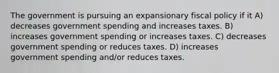 The government is pursuing an expansionary fiscal policy if it A) decreases government spending and increases taxes. B) increases government spending or increases taxes. C) decreases government spending or reduces taxes. D) increases government spending and/or reduces taxes.