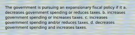 The government is pursuing an expansionary <a href='https://www.questionai.com/knowledge/kPTgdbKdvz-fiscal-policy' class='anchor-knowledge'>fiscal policy</a> if it a. decreases government spending or reduces taxes. b. increases government spending or increases taxes. c. increases government spending and/or reduces taxes. d. decreases government spending and increases taxes.