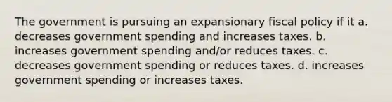 The government is pursuing an expansionary fiscal policy if it a. decreases government spending and increases taxes. b. increases government spending and/or reduces taxes. c. decreases government spending or reduces taxes. d. increases government spending or increases taxes.