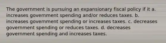 The government is pursuing an expansionary fiscal policy if it a. increases government spending and/or reduces taxes. b. increases government spending or increases taxes. c. decreases government spending or reduces taxes. d. decreases government spending and increases taxes.