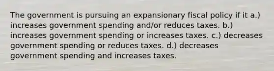 The government is pursuing an expansionary <a href='https://www.questionai.com/knowledge/kPTgdbKdvz-fiscal-policy' class='anchor-knowledge'>fiscal policy</a> if it a.) increases <a href='https://www.questionai.com/knowledge/kYdoH4iCZa-government-spending' class='anchor-knowledge'>government spending</a> and/or reduces taxes. b.) increases government spending or increases taxes. c.) decreases government spending or reduces taxes. d.) decreases government spending and increases taxes.