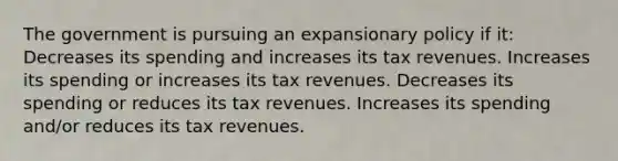 The government is pursuing an expansionary policy if it: Decreases its spending and increases its tax revenues. Increases its spending or increases its tax revenues. Decreases its spending or reduces its tax revenues. Increases its spending and/or reduces its tax revenues.