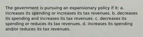 The government is pursuing an expansionary policy if it: a. increases its spending or increases its tax revenues. b. decreases its spending and increases its tax revenues. c. decreases its spending or reduces its tax revenues. d. increases its spending and/or reduces its tax revenues.