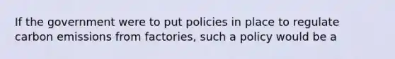 If the government were to put policies in place to regulate carbon emissions from factories, such a policy would be a