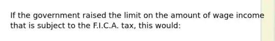 If the government raised the limit on the amount of wage income that is subject to the F.I.C.A. tax, this would: