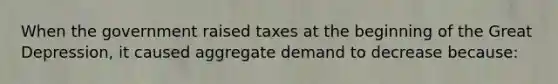 When the government raised taxes at the beginning of the Great Depression, it caused aggregate demand to decrease because: