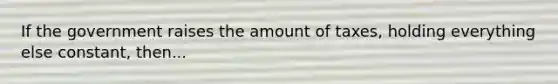 If the government raises the amount of taxes, holding everything else constant, then...