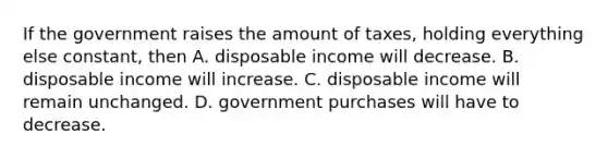 If the government raises the amount of​ taxes, holding everything else​ constant, then A. disposable income will decrease. B. disposable income will increase. C. disposable income will remain unchanged. D. government purchases will have to decrease.