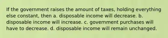 If the government raises the amount of​ taxes, holding everything else​ constant, then a. disposable income will decrease. b. disposable income will increase. c. government purchases will have to decrease. d. disposable income will remain unchanged.