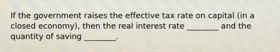 If the government raises the effective tax rate on capital (in a closed economy), then the real interest rate ________ and the quantity of saving ________.