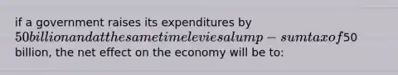 if a government raises its expenditures by 50 billion and at the same time levies a lump-sum tax of50 billion, the net effect on the economy will be to: