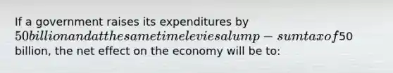 If a government raises its expenditures by 50 billion and at the same time levies a lump-sum tax of50 billion, the net effect on the economy will be to: