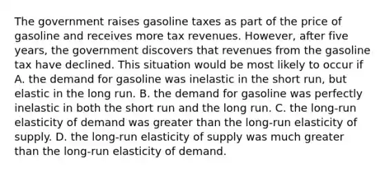 The government raises gasoline taxes as part of the price of gasoline and receives more tax revenues.​ However, after five​ years, the government discovers that revenues from the gasoline tax have declined. This situation would be most likely to occur if A. the demand for gasoline was inelastic in the short​ run, but elastic in the long run. B. the demand for gasoline was perfectly inelastic in both the short run and the long run. C. the​ long-run elasticity of demand was greater than the​ long-run elasticity of supply. D. the​ long-run elasticity of supply was much greater than the​ long-run elasticity of demand.