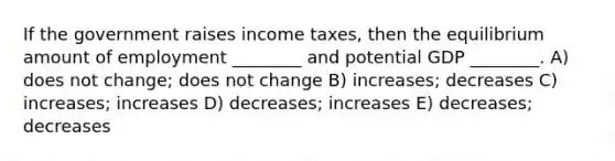 If the government raises income taxes, then the equilibrium amount of employment ________ and potential GDP ________. A) does not change; does not change B) increases; decreases C) increases; increases D) decreases; increases E) decreases; decreases