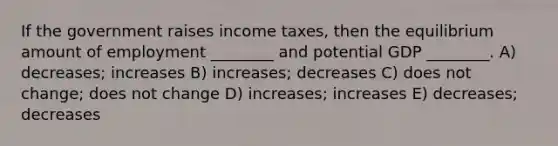 If the government raises income taxes, then the equilibrium amount of employment ________ and potential GDP ________. A) decreases; increases B) increases; decreases C) does not change; does not change D) increases; increases E) decreases; decreases