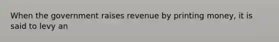 When the government raises revenue by printing money, it is said to levy an