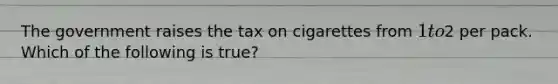 The government raises the tax on cigarettes from 1 to2 per pack. Which of the following is true?