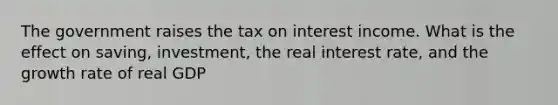 The government raises the tax on interest income. What is the effect on saving, investment, the real interest rate, and the growth rate of real GDP