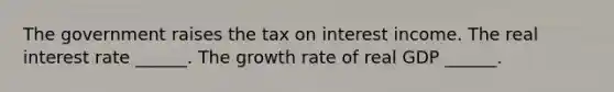 The government raises the tax on interest income. The real interest rate​ ______. The growth rate of real GDP​ ______.