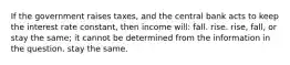 If the government raises taxes, and the central bank acts to keep the interest rate constant, then income will: fall. rise. rise, fall, or stay the same; it cannot be determined from the information in the question. stay the same.