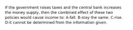 If the government raises taxes and the central bank increases the money supply, then the combined effect of these two policies would cause income to: A-fall. B-stay the same. C-rise. D-it cannot be determined from the information given.