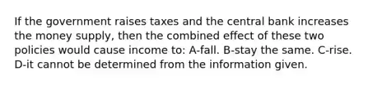 If the government raises taxes and the central bank increases the money supply, then the combined effect of these two policies would cause income to: A-fall. B-stay the same. C-rise. D-it cannot be determined from the information given.