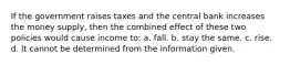 If the government raises taxes and the central bank increases the money supply, then the combined effect of these two policies would cause income to: a. fall. b. stay the same. c. rise. d. It cannot be determined from the information given.